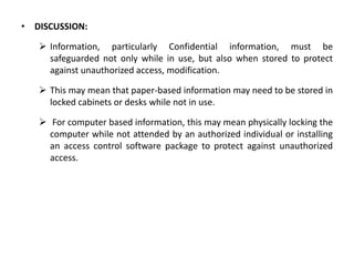 • DISCUSSION:
 Information, particularly Confidential information, must be
safeguarded not only while in use, but also when stored to protect
against unauthorized access, modification.
 This may mean that paper-based information may need to be stored in
locked cabinets or desks while not in use.
 For computer based information, this may mean physically locking the
computer while not attended by an authorized individual or installing
an access control software package to protect against unauthorized
access.
 