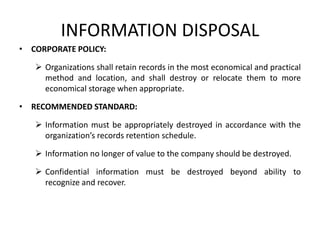 INFORMATION DISPOSAL
• CORPORATE POLICY:
 Organizations shall retain records in the most economical and practical
method and location, and shall destroy or relocate them to more
economical storage when appropriate.
• RECOMMENDED STANDARD:
 Information must be appropriately destroyed in accordance with the
organization’s records retention schedule.
 Information no longer of value to the company should be destroyed.
 Confidential information must be destroyed beyond ability to
recognize and recover.
 