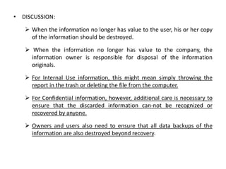 • DISCUSSION:
 When the information no longer has value to the user, his or her copy
of the information should be destroyed.
 When the information no longer has value to the company, the
information owner is responsible for disposal of the information
originals.
 For Internal Use information, this might mean simply throwing the
report in the trash or deleting the file from the computer.
 For Confidential information, however, additional care is necessary to
ensure that the discarded information can-not be recognized or
recovered by anyone.
 Owners and users also need to ensure that all data backups of the
information are also destroyed beyond recovery.
 