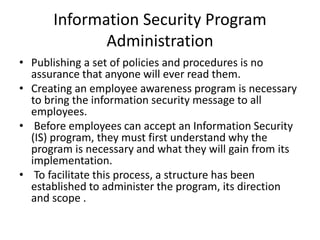 Information Security Program
Administration
• Publishing a set of policies and procedures is no
assurance that anyone will ever read them.
• Creating an employee awareness program is necessary
to bring the information security message to all
employees.
• Before employees can accept an Information Security
(IS) program, they must first understand why the
program is necessary and what they will gain from its
implementation.
• To facilitate this process, a structure has been
established to administer the program, its direction
and scope .
 