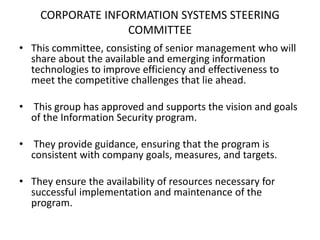 CORPORATE INFORMATION SYSTEMS STEERING
COMMITTEE
• This committee, consisting of senior management who will
share about the available and emerging information
technologies to improve efficiency and effectiveness to
meet the competitive challenges that lie ahead.
• This group has approved and supports the vision and goals
of the Information Security program.
• They provide guidance, ensuring that the program is
consistent with company goals, measures, and targets.
• They ensure the availability of resources necessary for
successful implementation and maintenance of the
program.
 