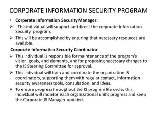 CORPORATE INFORMATION SECURITY PROGRAM
• Corporate Information Security Manager:
 This individual will support and direct the corporate Information
Security program.
 This will be accomplished by ensuring that necessary resources are
available.
Corporate Information Security Coordinator
 This individual is responsible for maintenance of the program’s
vision, goals, and elements, and for proposing necessary changes to
the IS Steering Committee for approval.
 This individual will train and coordinate the organization IS
coordinators, supporting them with regular contact, information
security awareness tools, consultation, and ideas.
 To ensure progress throughout the IS program life cycle, this
individual will monitor each organizational unit’s progress and keep
the Corporate IS Manager updated.
 