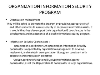 ORGANIZATION INFORMATION SECURITY
PROGRAM
• Organization Management
They will be asked to promote the program by providing appropriate staff
and other resources to ensure security of corporate information assets. It
is crucial that they also support their organization IS coordinators in the
development and maintenance of a local information security program.
• Information Security Coordinators :
Organization Coordinators:An Organization Information Security
Coordinator is appointed by organization management to develop,
implement, and maintain an organization IS program consistent with
corporate and organization objectives
Group Coordinators (Optional):Group Information Security
Coordinators assist the Organization IS Coordinator in large organizations.
 
