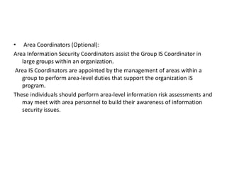 • Area Coordinators (Optional):
Area Information Security Coordinators assist the Group IS Coordinator in
large groups within an organization.
Area IS Coordinators are appointed by the management of areas within a
group to perform area-level duties that support the organization IS
program.
These individuals should perform area-level information risk assessments and
may meet with area personnel to build their awareness of information
security issues.
 