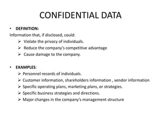CONFIDENTIAL DATA
• DEFINITION:
Information that, if disclosed, could:
 Violate the privacy of individuals.
 Reduce the company’s competitive advantage
 Cause damage to the company.
• EXAMPLES:
 Personnel records of individuals.
 Customer information, shareholders information , vendor information
 Specific operating plans, marketing plans, or strategies.
 Specific business strategies and directions.
 Major changes in the company’s management structure
 