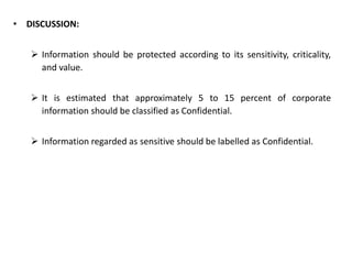 • DISCUSSION:
 Information should be protected according to its sensitivity, criticality,
and value.
 It is estimated that approximately 5 to 15 percent of corporate
information should be classified as Confidential.
 Information regarded as sensitive should be labelled as Confidential.
 