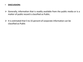• DISCUSSION:
 Generally, information that is readily available from the public media or is a
matter of public record is classified as Public.
 It is estimated that 5 to 15 percent of corporate information can be
classified as Public
 