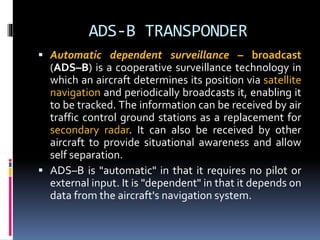 ADS-B TRANSPONDER
 Automatic dependent surveillance – broadcast
(ADS–B) is a cooperative surveillance technology in
which an aircraft determines its position via satellite
navigation and periodically broadcasts it, enabling it
to be tracked. The information can be received by air
traffic control ground stations as a replacement for
secondary radar. It can also be received by other
aircraft to provide situational awareness and allow
self separation.
 ADS–B is "automatic" in that it requires no pilot or
external input. It is "dependent" in that it depends on
data from the aircraft's navigation system.
 