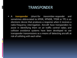 TRANSPONDER
 A transponder (short-for transmitter-responder and
sometimes abbreviated to XPDR, XPNDR, TPDR or TP) is an
electronic device that produces a response when it receives a
radio-frequency interrogation. Aircraft have transponders to
assist in identifying them on air traffic control radar; and
collision avoidance systems have been developed to use
transponder transmissions as a means of detecting aircraft at
risk of colliding with each other.
 