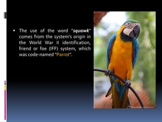  The use of the word "squawk"
comes from the system's origin in
the World War II identification,
friend or foe (IFF) system, which
was code-named "Parrot".
 