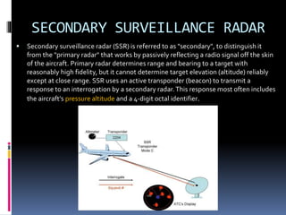 SECONDARY SURVEILLANCE RADAR
 Secondary surveillance radar (SSR) is referred to as "secondary", to distinguish it
from the "primary radar" that works by passively reflecting a radio signal off the skin
of the aircraft. Primary radar determines range and bearing to a target with
reasonably high fidelity, but it cannot determine target elevation (altitude) reliably
except at close range. SSR uses an active transponder (beacon) to transmit a
response to an interrogation by a secondary radar.This response most often includes
the aircraft's pressure altitude and a 4-digit octal identifier.
 