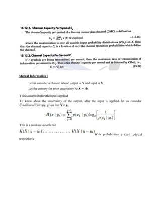 Mutual Information :
Let us consider a channel whose output is Y and input is X
Let the entropy for prior uncertainty be X = Hx
Thisisassumedbeforetheinputisapplied
To know about the uncertainty of the output, after the input is applied, let us consider
Conditional Entropy, given that Y = yk
This is a random variable for
With probabilities p (yo)….p(yk-1)
respectively
 