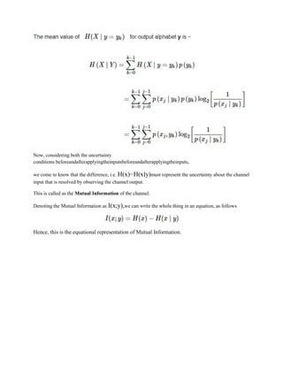 Now, considering both the uncertainty
conditions beforeandafterapplyingtheinputsbeforeandafterapplyingtheinputs,
we come to know that the difference, i.e. H(x)−H(x∣y)must represent the uncertainty about the channel
input that is resolved by observing the channel output.
This is called as the Mutual Information of the channel.
Denoting the Mutual Information as I(x;y),we can write the whole thing in an equation, as follows
Hence, this is the equational representation of Mutual Information.
 