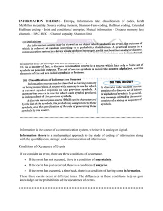 INFORMATION THEORY:– Entropy, Information rate, classification of codes, Kraft
McMillan inequality, Source coding theorem, Shannon-Fano coding, Huffman coding, Extended
Huffman coding - Joint and conditional entropies, Mutual information - Discrete memory less
channels – BSC, BEC – Channel capacity, Shannon limit
***************************************************************************************************
Information is the source of a communication system, whether it is analog or digital.
Information theory is a mathematical approach to the study of coding of information along
with the quantification, storage, and communication of information.
Conditions of Occurrence of Events
If we consider an event, there are three conditions of occurrence.
 If the event has not occurred, there is a condition of uncertainty.
 If the event has just occurred, there is a condition of surprise.
 If the event has occurred, a time back, there is a condition of having some information.
These three events occur at different times. The differences in these conditions help us gain
knowledge on the probabilities of the occurrence of events.
 