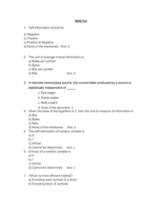 MCQ Test
1. Self information should be
a) Negative
b) Positive
c) Positive & Negative
d) None of the mentioned Ans: b
2. The unit of average mutual information is
a) Bytes per symbol
b) Bytes
c) Bits per symbol
d) Bits Ans: d
3. In discrete memoryless source, the current letter produced by a source is
statistically independent of _____
a. Past output
b. Future output
c. Both a and b
d. None of the aboveAns: c
4. When the base of the logarithm is 2, then the unit of measure of information is
a) Bits
b) Bytes
c) Nats
d) None of the mentioned Ans: a
5. The self information of random variable is
a) 0
b) 1
c) Infinite
d) Cannot be determined Ans: c
6. Entropy of a random variable is
a) 0
b) 1
c) Infinite
d) Cannot be determined Ans: c
7. Which is more efficient method?
a) Encoding each symbol of a block
b) Encoding block of symbols
 
