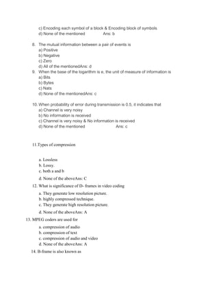 c) Encoding each symbol of a block & Encoding block of symbols
d) None of the mentioned Ans: b
8. The mutual information between a pair of events is
a) Positive
b) Negative
c) Zero
d) All of the mentionedAns: d
9. When the base of the logarithm is e, the unit of measure of information is
a) Bits
b) Bytes
c) Nats
d) None of the mentionedAns: c
10. When probability of error during transmission is 0.5, it indicates that
a) Channel is very noisy
b) No information is received
c) Channel is very noisy & No information is received
d) None of the mentioned Ans: c
11.Types of compression
a. Lossless
b. Lossy.
c. both a and b
d. None of the aboveAns: C
12. What is significance of D- frames in video coding
a. They generate low resolution picture.
b. highly compressed technique.
c. They generate high resolution picture.
d. None of the aboveAns: A
13. MPEG coders are used for
a. compression of audio
b. compression of text
c. compression of audio and video
d. None of the aboveAns: A
14. B-frame is also known as
 
