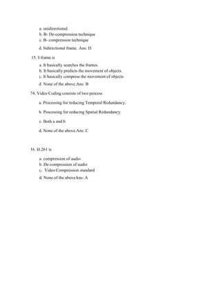 a. unidirectional.
b. B- De-compression technique
c. B- compression technique
d. bidirectional frame. Ans: D
15. I-frame is
a. It basically searches the frames.
b. It basically predicts the movement of objects.
c. It basically compress the movement of objects
d. None of the above.Ans: B
74. Video Coding consists of two process
a. Processing for reducing Temporal Redundancy.
b. Processing for reducing Spatial Redundancy
c. Both a and b
d. None of the above.Ans: C
16. H.261 is
a. compression of audio
b. De-compression of audio
c. Video Compression standard
d. None of the aboveAns: A
 