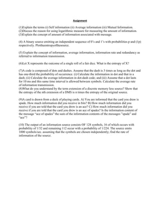 Assignment
(1)Explain the terms (i) Self information (ii) Average information (iii) Mutual Information.
(2)Discuss the reason for using logarithmic measure for measuring the amount of information.
(3)Explain the concept of amount of information associated with message.
(4) A binary source emitting an independent sequence of 0’s and 1’s with probabilities p and (1p)
respectively. Plottheentropyofthesource.
(5) Explain the concept of information, average information, information rate and redundancy as
referred to information transmission.
(6)Let X represents the outcome of a single roll of a fair dice. What is the entropy of X?
(7)A code is composed of dots and dashes. Assume that the dash is 3 times as long as the dot and
has one-third the probability of occurrence. (i) Calculate the information in dot and that in a
dash; (ii) Calculate the average information in dot-dash code; and (iii) Assume that a dot lasts
for 10 ms and this same time interval is allowed between symbols. Calculate the average rate
of information transmission.
(8)What do you understand by the term extension of a discrete memory less source? Show that
the entropy of the nth extension of a DMS is n times the entropy of the original source.
(9)A card is drawn from a deck of playing cards. A) You are informed that the card you draw is
spade. How much information did you receive in bits? B) How much information did you
receive if you are told that the card you drew is an ace? C) How much information did you
receive if you are told that the card you drew is an ace of spades? Is the information content of
the message “ace of spades” the sum of the information contents of the messages ”spade” and
“ace”?
(10) The output of an information source consists OF 128 symbols, 16 of which occurs with
probability of 1/32 and remaining 112 occur with a probability of 1/224. The source emits
1000 symbols/sec. assuming that the symbols are chosen independently; find the rate of
information of the source.
 