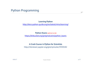 Learning Python
http://docs.python-guide.org/en/latest/intro/learning/
Python Koans (advise to do)
https://bitbucket.org/gregmalcolm/python_koans
A Crash Course in Python for Scientists
http://nbviewer.jupyter.org/gist/rpmuller/5920182
Python Programming
01.05.17 Frank Kienle p. 12
 