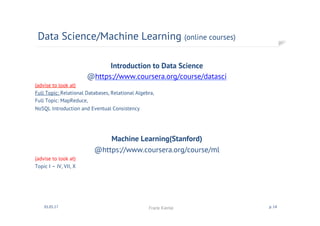 Introduction to Data Science
@https://www.coursera.org/course/datasci
(advise to look at)
Full Topic: Relational Databases, Relational Algebra,
Full Topic: MapReduce,
NoSQL Introduction and Eventual Consistency
Machine Learning(Stanford)
@https://www.coursera.org/course/ml
(advise to look at)
Topic I – IV, VII, X
Data Science/Machine Learning (online courses)
01.05.17 Frank Kienle p. 14
 