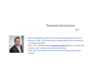 Personal Introduction
§ Phd and Habilitation at Technical University of Kaiserslautern, Germany
§ Lecturerer 2008 – 2012 with focus on implementation (micro electronics)
of complex algorithms
§ 2013 – 2017 with Blue Yonder (www.blue-yonder.com) ﬁrst as a senior data
scientist - later as director data science consulting
§ Since 2014 Privat Dozent at TUKL with focus on teaching data science
practice
 