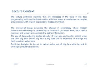 The lecture addresses students that are interested in the topic of big data,
programming skills and business models. All three topics are addressed - examples
are presented with respect to predictive models in python.
The internet-of-things describes the change in technology where modern
information technology is penetrating all industrial processes. Here, each device,
machine, and sensors are connected to gather information.
The age of data gathering started already 10 years ago and is often coined under
the term big data. Today, big data is any data that is expensive to manage and
hard to extract value from.
Predictive Analytics is the art to extract value out of big data with the task to
leveraging industrial revenues.
Lecture Context
01.05.17 Frank Kienle p. 3
 