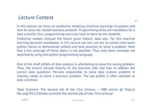 In this lecture we focus on predictive modeling (machine learning) via python and
how to solve the related business problem. Programming skills are mandatory for a
data scientist; thus, programming exercises have to done by the students.
Predictive models forecast the future given historic data sets. For this machine
learning becomes mandatory. In this lecture we will use the so-called scikit-learn
python library to demonstrate pitfalls and best practices to solve a problem. Note
that a full coverage of these topics is not possible. Thus, only basic concepts are
sketched by using the python programming language.
One of the chief pitfalls of data analysis is attempting to solve the wrong problem.
Thus, the lecture focuses heavily on the business side and how to address the
correct data questions. Persons responsible to solve data science problem in
industry needs to solve a business problem. The job proﬁle is often denoted as
data scientists.
‘Data Scientist: The Sexiest Job of the 21st Century – HBR article @ https://
hbr.org/2012/10/data-scientist-the-sexiest-job-of-the-21st-century/
Lecture Context
01.05.17 Frank Kienle p. 4
 