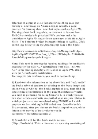 Information comes at us so fast and furious these days that
looking at new books on Amazon.com is actually a good
practice for learning about new, hot topics such as Agile PM.
The single best book, arguably, to come out to date on how
PMBOK-schooled adn practiced PM's can best make the
transition to Agile PM and/or learn some new tricks from Agile
PM is The Software Project Manager's Bridge to Agility. Click
on the link below to see the Amazon.com page o this book:
http://www.amazon.com/Software-Project-Managers-Bridge-
Agility/dp/0321502752/ref=sr_1_2?ie=UTF8&qid=1359604494
&sr=8-2&keywords=pmbok+agile
Note: This book is amoong the required readings for candidates
studying for the PMI-ACP certification from PMI. The PMI-
ACP is the leading industry certification in Agile PM, along
with the ScrumMaster certification.
To complete this conference, you need to do two things:
1) Read over the information at the above link and "look inside"
the book's table of contents by clicking on the book image, and
tell me why or why not this books appeals to you. Then find the
single piece of information on this page that potentially helps
you most in preparing for doing Scenario 2, in which you read
two short articles and write an email of your analysis relative to
which projects are best completed using PMBOK and which
projects are best with Agile PM techniques. Describe in this
first response, after you discuss the book's appeal to you, which
information may be of most value to you in
successfully executing Scenario 2.
2) Search the web for this book and its authors
(Sliger/Broderick). Write a literature review entry consisting of
 