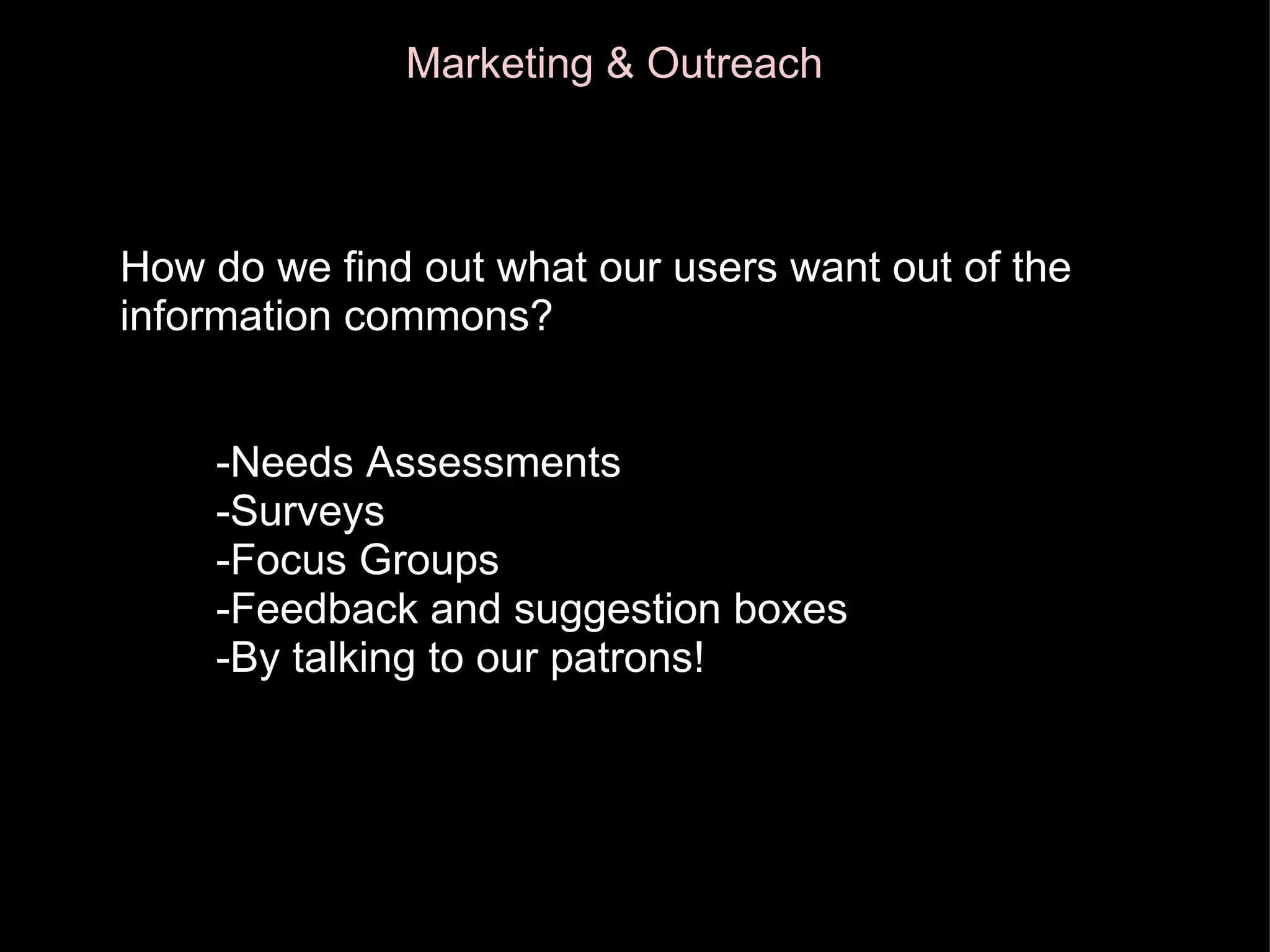 How Marketing & Outreach How do we find out what our users want out of the information commons?          -Needs Assessments          -Surveys          -Focus Groups          -Feedback and suggestion boxes          -By talking to our patrons! 