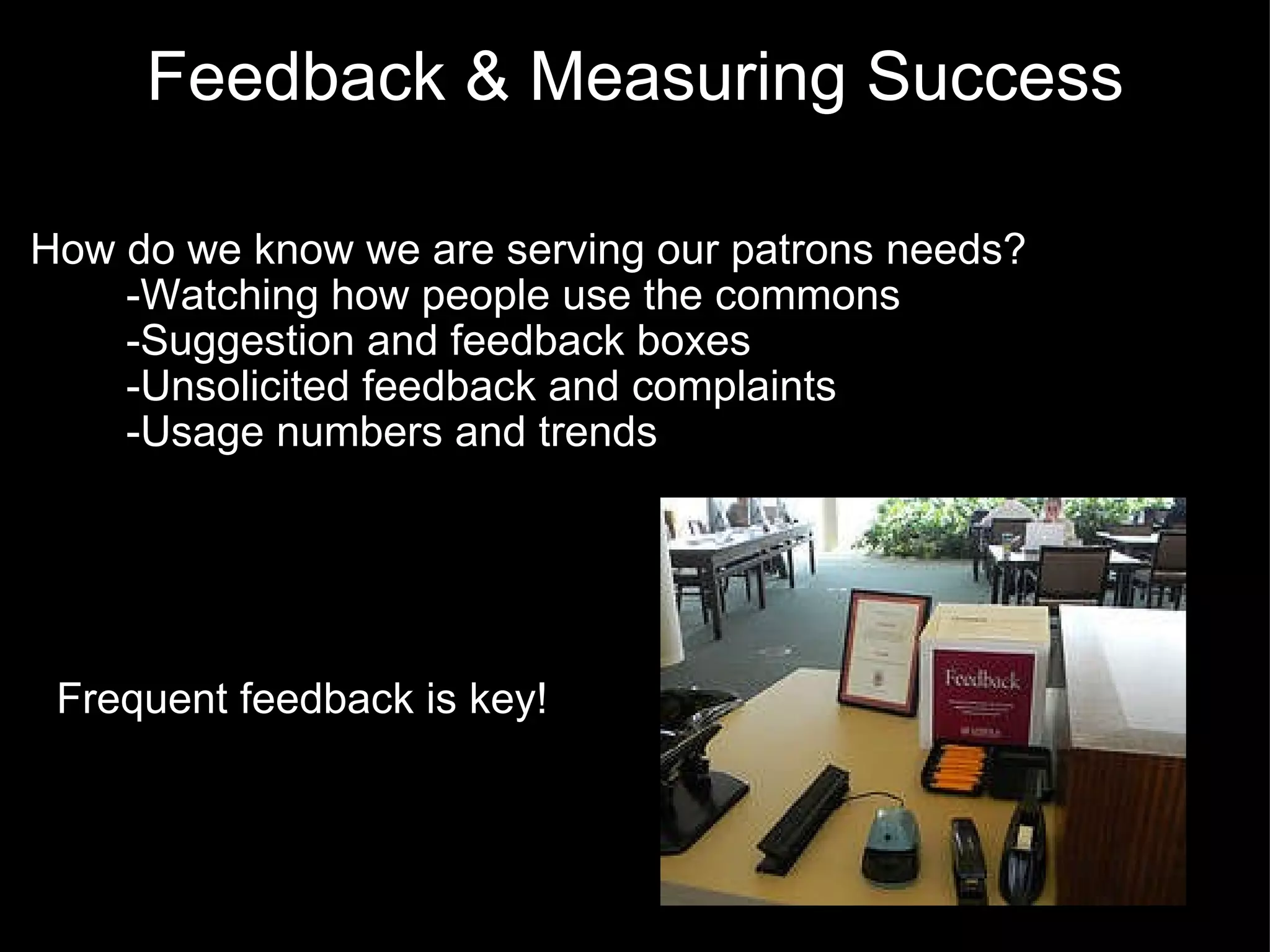 Feedback & Measuring Success How do we know we are serving our patrons needs?          -Watching how people use the commons          -Suggestion and feedback boxes          -Unsolicited feedback and complaints          -Usage numbers and trends   Frequent feedback is key! 