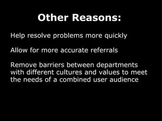 Other Reasons:     Help resolve problems more quickly  Allow for more accurate referrals     Remove barriers between departments with different cultures and values to meet the needs of a combined user audience 