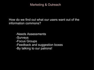 How Marketing & Outreach How do we find out what our users want out of the information commons?          -Needs Assessments          -Surveys          -Focus Groups          -Feedback and suggestion boxes          -By talking to our patrons! 