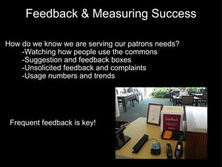 Feedback & Measuring Success How do we know we are serving our patrons needs?          -Watching how people use the commons          -Suggestion and feedback boxes          -Unsolicited feedback and complaints          -Usage numbers and trends   Frequent feedback is key! 