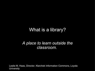 What is a library? A place to learn outside the classroom.  Leslie M. Haas, Director, Klarchek Information Commons, Loyola University 