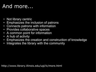 And more... Not library centric Emphasizes the inclusion of patrons Connects patrons with information Provides collaborative spaces A common point for information A hub of activity Emphasizes the creation and construction of knowledge Integrates the library with the community  http://www.library.illinois.edu/ugl/lc/more.html 
