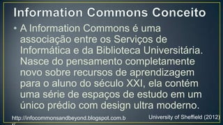 • A Information Commons é uma
  associação entre os Serviços de
  Informática e da Biblioteca
  Universitária. Nasce do pensamento
  completamente novo sobre recursos
  de aprendizagem para o aluno do
  século XXI, ela contém uma série de
  espaços de estudo em um único
  prédio com design ultra moderno.
http://infocommonsandbeyond.blogspot.com.b   University of Sheffield (2012)
r/
 