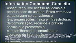 • Assegurar o livre acesso às idéias e a
  oportunidade de usá-las. Estes
  commons caracterizam-se por valores
  e leis, organizações, física e
  infraestruturas de comunicação,
  recursos e práticas sociais que
  promovam o compartilhamento,
  comunidade e liberdade de
                                 (AMERICAN LIBRARY ASSOCIATION, 20
  informação
AMERICAN LIBRARY ASSOCIATION. Information Commons Project 2002-04.
2011. Disponível em:
<http://www.ala.org/ala/aboutala/offices/oitp/publications/info
commons0204/index.cfm#>. Acesso em: 10 mar. 2013.
 