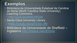 • Biblioteca da Universidade Estadual da
  Carolina do Norte (North Carolina State
  University) Learning Commons.
  • http://youtu.be/QNh6-hRIGb8
• Santa Clara University Library
  •http://youtu.be/qiFZd2--tf8
• Biblioteca da Universidade de
  Sheffield – Inglaterra
  http://migre.me/dDmre
 