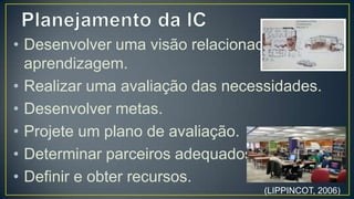 • Desenvolver uma visão relacionada à
  aprendizagem.
• Realizar uma avaliação das necessidades.
• Desenvolver metas.
• Projete um plano de avaliação.
• Determinar parceiros adequados.
• Definir e obter recursos.


                                  (LIPPINCOT, 2006)
 