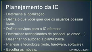 • Determine a localização.
• Defina o que você quer que os usuários possam
  fazer.
• Definir serviços para a IC oferecer.
• Determinar necessidades de pessoal. (e então ...)
• Desenhar no autocad a planta baixa.
• Planejar a tecnologia (rede, hardware, software).
• Escolha os móveis.


                                        (LIPPINCOT, 2006)
 