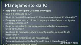 • Perguntas-chave para Gestores do Projeto
• Qual é a finalidade da IC?
• Quais as necessidades do corpo docente e do aluno serão
  abordadas?
• Que programas vamos colocar no lugar que vai enfatizar
  uma ligação com a aprendizagem?
• Quais as unidades do campus estarão envolvidas, e como
  elas funcionam juntas?
• Que tipos de hardware, software e configurações de assento
  são necessários?
• Que tipos de funcionários são necessários?
• Como vamos promover a ligação da IC com a
  aprendizagem?                               (LIPPINCOT, 2006)
 
