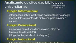 (DZIEKANIAK, 2006;
                                          SILVEIRA, 2012)


• Função Informacional
  • informações sobre localização da biblioteca no google
    mapas, fotos e plantas da biblioteca para auxiliar o
    usuário.
• Função Promocional
  • aplicativos para dispositivos móveis, além de
    ferramentas da web 2.0
    (blogs, twitter, facebook, instagram).
• Função Instrucional
  • tutoriais, filmetes, manual de instruções tudo isso
    relativo aos recursos informacionais disponíveis.
 