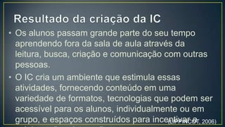 • Os alunos passam grande parte do seu tempo
  aprendendo fora da sala de aula através da
  leitura, busca, criação e comunicação com outras
  pessoas.
• O IC cria um ambiente que estimula essas
  atividades, fornecendo conteúdo em uma
  variedade de formatos, tecnologias que podem ser
  acessível para os alunos, individualmente ou em
  grupo, e espaços construídos para incentivar a
  colaboração e interação.

                                       (LIPPINCOT, 2006)
 