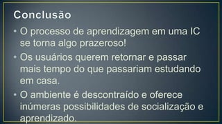• O processo de aprendizagem em uma IC
  se torna algo prazeroso!
• Os usuários querem retornar e passar
  mais tempo do que passariam estudando
  em casa.
• O ambiente é descontraído e oferece
  inúmeras possibilidades de socialização e
  aprendizado.
• A satisfação do usuário se amplia.
 