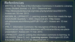 • BRITTO, M. The Rise of the Information Commons in Academic Libraries.
  Library Student Journal, v. 6, 2011. Disponível em:
  <http://librarystudentjournal.org/index.php/lsj/article/view/255/317>.
  Acesso em: 05 mar. 2013.
• BROWN, M.; LIPPINCOT, J. Learning spaces: More than meets the eye.
  EDUCAUSE Quarterly 1, 2003. Disponível em: <http://www-
  cdn.educause.edu/ir/library/pdf/PUB7102.pdf.>. Acesso em: 10 mar.
  2013.
• IPRI, T. Information Commons: the resurgence of library as place.
  Disponível em:<http://www.slideshare.net/Tombrarian/library-as-place-
  presentation>. Acesso em: 11 mar. 2013.
• LIPPINCOTT, Joan K. Linking the information commons to learning. In:
  OBLINGER, Diana G. (ed.). Learning spaces. Washington-DC:EUA:
  Educause, 2006, p. 7.1–7.18. Disponível em: <
  http://net.educause.edu/ir/library/pdf/PUB7102g.pdf>. Acesso em: 07
  mar. 2013.
 