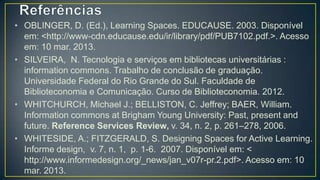 • OBLINGER, D. (Ed.), Learning Spaces. EDUCAUSE. 2003. Disponível
  em: <http://www-cdn.educause.edu/ir/library/pdf/PUB7102.pdf.>. Acesso
  em: 10 mar. 2013.
• SILVEIRA, N. Tecnologia e serviços em bibliotecas universitárias :
  information commons. Trabalho de conclusão de graduação.
  Universidade Federal do Rio Grande do Sul. Faculdade de
  Biblioteconomia e Comunicação. Curso de Biblioteconomia. 2012.
• WHITCHURCH, Michael J.; BELLISTON, C. Jeffrey; BAER, William.
  Information commons at Brigham Young University: Past, present and
  future. Reference Services Review, v. 34, n. 2, p. 261–278, 2006.
• WHITESIDE, A.; FITZGERALD, S. Designing Spaces for Active Learning.
  Informe design, v. 7, n. 1, p. 1-6. 2007. Disponível em: <
  http://www.informedesign.org/_news/jan_v07r-pr.2.pdf>. Acesso em: 10
  mar. 2013.
 