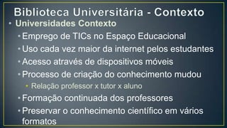 • Universidades Contexto
  • Emprego de TICs no Espaço Educacional
  • Uso cada vez maior da internet pelos estudantes
  • Acesso através de dispositivos móveis
  • Processo de criação do conhecimento mudou
    • Relação professor x tutor x aluno
  • Formação continuada dos professores
  • Preservar o conhecimento científico em vários
    formatos
    • Impresso x digital
 