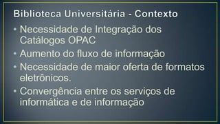 • Necessidade de Integração dos
  Catálogos OPAC
• Aumento do fluxo de informação
• Necessidade de maior oferta de
  formatos eletrônicos.
• Convergência entre os serviços de
  informática e de informação
 
