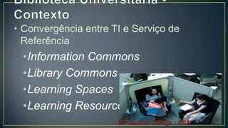 • Convergência entre TI e Serviço de
  Referência
 •Information Commons
 •Library Commons
 •Learning Spaces
 •Learning Resources
 