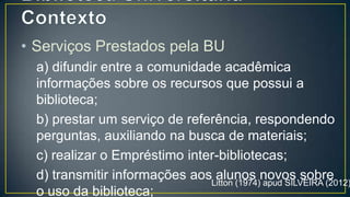 • Serviços Prestados pela BU
  a) difundir entre a comunidade acadêmica
  informações sobre os recursos que possui a
  biblioteca;
  b) prestar um serviço de referência, respondendo
  perguntas, auxiliando na busca de materiais;
  c) realizar o Empréstimo inter-bibliotecas;
  d) transmitir informações aos alunos novos sobre
  o uso da biblioteca;

                              Litton (1974) apud SILVEIRA (2012)
 